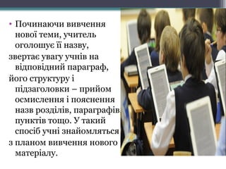 • Починаючи вивчення
нової теми, учитель
оголошує її назву,
звертає увагу учнів на
відповідний параграф,
його структуру і
підзаголовки – прийом
осмислення і пояснення
назв розділів, параграфів,
пунктів тощо. У такий
спосіб учні знайомляться
з планом вивчення нового
матеріалу.
 