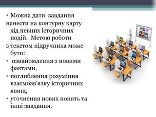 • Можна дати завдання
нанести на контурну карту
хід певних історичних
подій. Метою роботи
з текстом підручника може
бути:
• ознайомлення з новими
фактами,
• поглиблення розуміння
взаємозв’язку історичних
явищ,
• уточнення нових понять та
інші завдання.
 