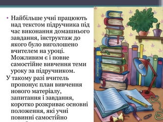 • Найбільше учні працюють
над текстом підручника під
час виконання домашнього
завдання, інструктаж до
якого було виголошено
вчителем на уроці.
Можливим є і повне
самостійне вивчення теми
уроку за підручником.
У такому разі вчитель
пропонує план вивчення
нового матеріалу,
запитання і завдання,
коротко розкриває основні
положення, які учні
повинні самостійно
 