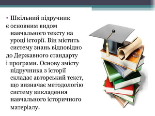 • Шкільний підручник
є основним видом
навчального тексту на
уроці історії. Він містить
систему знань відповідно
до Державного стандарту
і програми. Основу змісту
підручника з історії
складає авторський текст,
що визначає методологію і
систему викладення
навчального історичного
матеріалу.
 