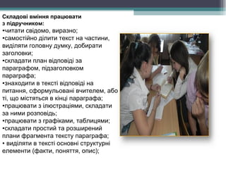 Складові вміння працювати
з підручником:
•читати свідомо, виразно;
•самостійно ділити текст на частини,
виділяти головну думку, добирати
заголовки;
•складати план відповіді за
параграфом, підзаголовком
параграфа;
•знаходити в тексті відповіді на
питання, сформульовані вчителем, або
ті, що містяться в кінці параграфа;
•працювати з ілюстраціями, складати
за ними розповідь;
•працювати з графіками, таблицями;
•складати простий та розширений
плани фрагмента тексту параграфа;
• виділяти в тексті основні структурні
елементи (факти, поняття, опис);
 
