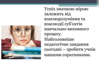 Успіх значною мірою
залежить від
взаєморозуміння та
взаємодії суб’єктів
навчально-виховного
процесу.
Найголовніше
педагогічне завдання
сьогодні – зробити учнів
нашими соратниками.
 