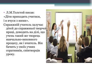 • Л.М.Толстой писав:
«Діти приходять учитися,
і я вчуся з ними».
Справжній учитель залучає
дітей до справжньої творчої
праці, доводить на ділі, що
учень такий же творець
навчально-виховного
процесу, як і вчитель. Він
бачить у своїх учнях
соратників, співтворців
уроку.
 