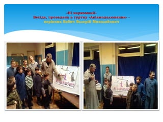 «Ні наркоманії»
Бесіда, проведена в гуртку «Авіамоделювання» -
керівник Бабич Валерій Миколайович
 