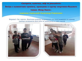 «Сигарети, алкоголь, міф та реальність»
Бесіда з елементами тренінгу, проведена в гуртку спортивно-бального
танцю «Steep Dance»-
керівник Заріцький Олександр Романович
Вправа1 «За і проти». Капітани команд запрошують до своєї команди по одному
гравцю називаючи його ім'я та записуючи в свій список
 