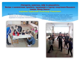 «Сигарети, алкоголь, міф та реальність»
Бесіда з елементами тренінгу, проведена в гуртку спортивно-бального
танцю «Steep Dance»-
керівник Заріцький Олександр Романович
Вправа 1 «За і проти». Команди повинні
написати на своїй половині ватману
переваги та недоліки тютюнопаління
Вправа 2 «Наслідки вживання алкоголю». Діти стають
один навпроти іншого, а один з учасників
розкручується протягом 15-20 секунд,щоб викликати
сильне запаморочення, а потім намагається пройти
коридором. Погана координація та заплітання мови і є
наслідками вживання алкоголю
 