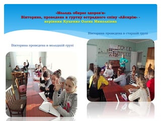 «Молодь обирає здоров'я»
Вікторина, проведена в гуртку естрадного співу «Айскрім» -
керівник Куценко Олена Миколаївна
Вікторина проведена в молодшій групі
Вікторина проведена в старшій групі
 