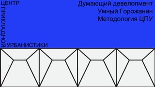 Думающий девелопмент
Умный Горожанин
Методология ЦПУ
 