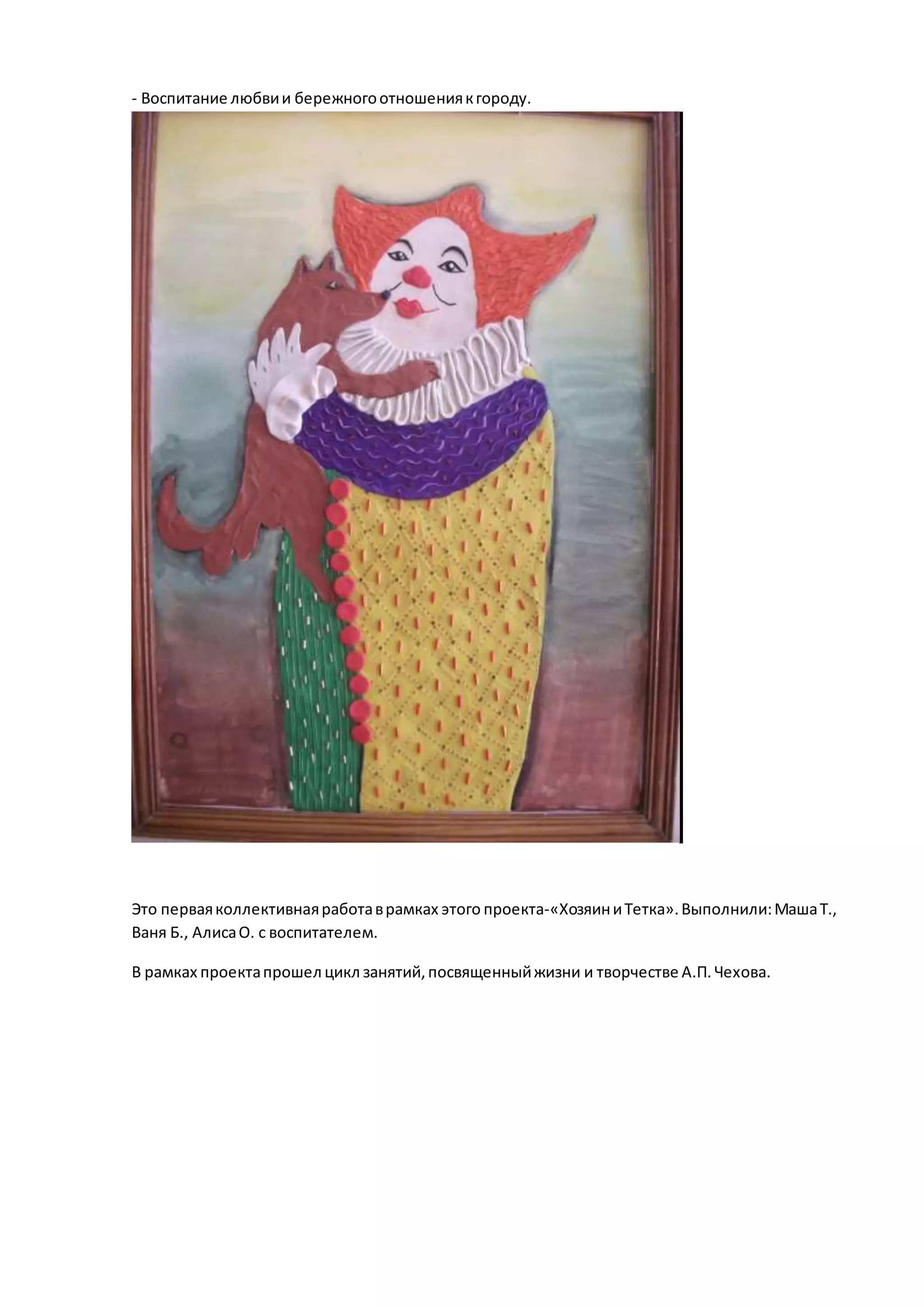 - Воспитание любвии бережногоотношениякгороду.
»Хо
Это перваяколлективнаяработаврамках этого проекта-«ХозяиниТетка».Выполнили:МашаТ.,
Ваня Б., АлисаО. с воспитателем.
В рамках проектапрошел цикл занятий,посвященныйжизни и творчестве А.П.Чехова.
 
