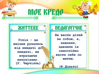 МОЄ КРЕДО
ЖИТТЄВЕ ПЕДАГОГІЧНЕ
Успіх - це
вміння рухатись
від невдачі до
невдачі, не
втрачаючи
ентузіазму.
(У. Черчілль)
Не вести дітей
за собою, а,
навпаки,
навчити їх
самостійно
вести себе по
життю.
(Ф.Дольто)
 