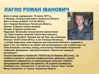 Дата та місце народження: 19 липня 1977 р.,
с. Волиця, Сокальський район, Львівська область.
Дата та місце загибелі: 9 січня 2015 р.,
смт. Станиця Луганська, Луганська область.
Звання: Старший солдат резерву.
Посада: Старший кулеметник.
Підрозділ: Батальйон оперативного призначення
ім. Героя України генерала Сергія Кульчицького.
Обставини загибелі: Загинув під час бою, що спалахнув
близько 12:30 9 січня 2015 р. в смт Станиця Луганська,
у складі підрозділу, який вирушив для виконання бойового завдання в
одне із сіл, що поблизу так званої лінії розмежування, але у районі вул. 5-а
лінія потрапив у вогневу засідку, влаштовану бойовиками незаконних
озброєних формувань самопроголошеної «Луганської народної
республіки».
Указом Президента України № 176/2015 від 25 березня 2015 року, "за
особисту мужність і високий професіоналізм, виявлені у захисті
державного суверенітету та територіальної цілісності України",
нагороджений орденом «За мужність» III ступеня (посмертно).
Сімейний стан: Залишилися 11-річний син, батьки, брат, сестра.
Місце поховання: м. Сокаль, Львівська область
 