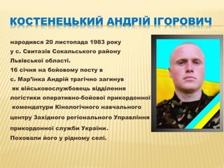 народився 20 листопада 1983 року
у с. Свитазів Сокальського району
Львівської області.
16 січня на бойовому посту в
с. Мар’їнка Андрій трагічно загинув
як військовослужбовець відділення
логістики оперативно-бойової прикордонної
комендатури Кінологічного навчального
центру Західного регіонального Управління Державної
прикордонної служби України.
Поховали його у рідному селі.
 