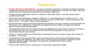 Показники
• h-індекс, або індекс Гірша (Хірша) — показник впливовості науковця, колективу науковців, наукового
закладу або наукового журналу, заснований на кількості публікацій та їх цитуваннях. Індекс Гірша був
запропонований американським фізиком Хорхе Гіршем в 2005 році.
• h-індекс науковця дорівнює h якщо він є автором h публікацій, кожна з яких була процитована
щонайменше h разів.
• Наприклад, якщо науковець є автором 5 публікацій, 3 з яких процитовано по 3 рази, а інші 2 — по 1
разу, то його h-індекс дорівнює 3. Якщо науковець є автором 5 публікацій, 1 з яких процитована 100
разів, а інші 4 — по 1 разу, то його h-індекс дорівнює 1.
• Для визначення h-індексу колективу науковців або наукового закладу, у такий же спосіб враховуються
загалом всі статті опубліковані науковцями, що входять до його складу (а не додаються одне до
одного h-індекси окремих науковців).
• У наукометричній базі Scopus h-індекс автоматично обраховується для кожного сучасного науковця у
світі (за виключенням тих, що не публікуються у рейтингових журналах), ці дані доступні
через безкоштовний пошук авторів.
• Станом на 16 липня 2015 року в Україні було 5 науковців, що мали в Scopus h-індекс 30 чи вище і 63
науковця — 20 чи вище.
• У наукометричній базі Google Scholar кожен науковець може створити власний обліковий запис,
додати до нього свої публікації, що наявні у базі, після чого сервіс автоматично обрахує h-індекс
науковця. Відкриті профілі науковців з їх h-індексами у Google Scholar можна знайти,
користуючись пошуком.
• Також h-індекс обчислюється, наприклад, за спеціальним гаджетом в Google.
 