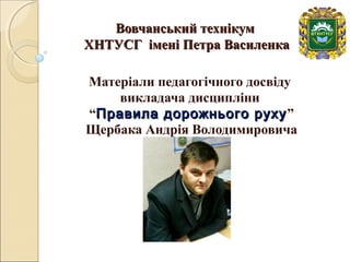 Вовчанський технікумВовчанський технікум
ХНТУСГ імені Петра ВасиленкаХНТУСГ імені Петра Василенка
Матеріали педагогічного досвіду
викладача дисципліни
“Правила дорожнього рухуПравила дорожнього руху”
Щербака Андрія Володимировича
 