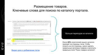 Размещение товаров.
Ключевые слова для поиска по каталогу портала.
Больше переходов из каталога
Видео урок о добавлении тегов
Около 60% посетителей нашего каталога
приходят на страницы тегов. Чтобы
попасть на эти страницы, нужно сделать
правильные заголовки товаров и заполнить
правильно поле “Поиск товара в каталоге”.
 