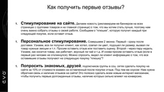 Как получить первые отзывы?
1. Стимулирование на сайте. Делаем новость (рекламируем ее баннером на всех
страницах с группами товаров и на главной странице) о том, что мы хотим стать лучше, поэтому нам
очень важно собрать отзывы о своей работе. Сообщаем о “плюшке”, которую получит каждый при
следующей покупке, если оставит отзыв.
1. Персональное стимулирование. Совершаем 2 звонка. Первый - сразу после
доставки. Узнаем, все ли получил клиент, как хотел, совпал ли цвет, подошел ли размер, вызвал ли
товар нужные эмоции и т.п. Просим оставить отзыв или поставить оценку. Второй - через пару недель.
Узнаем, как носится товар, как работает, вкусный ли чай и т.д. И снова просим оставить отзыв (если в
первый раз человек не откликнулся). Можно спросить, видел ли клиент информацию о том, что все
оставившие отзывы получают на следующую покупку “плюшку”?
1. Попросить знакомых, друзей, подписчиков группы в соц. сетях сделать покупку на
сайте за 10% от стоимости взамен на оставленный после покупки отзыв. Под тем же соусом: Нам нужна
обратная связь и наличие отзывов на сайте! Это полезно сделать всем новым интернет-магазинам,
чтобы получить первые долгожданные отзывы, наличие которых сильно влияет на конверсию.
 