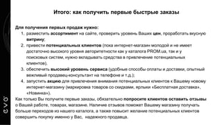 Итого: как получить первые быстрые заказы
Для получения первых продаж нужно:
1. разместить ассортимент на сайте, проверить уровень Ваших цен, проработать вкусную
витрину;
2. привести потенциальных клиентов (пока интернет-магазин молодой и не имеет
достаточно высокого уровня авторитетности как у каталога PROM.ua, так и у
поисковых систем, нужно вкладывать средства в привлечение потенциальных
клиентов),
3. обеспечить высокий уровень сервиса (удобные способы оплаты и доставки, опытный
вежливый продавец-консультант на телефоне и т.д.);
4. запустить акцию для привлечения внимания потенциальных клиентов к Вашему новому
интернет-магазину (маркировка товаров со скидками, ярлыки «Бесплатная доставка»,
«Новинка»).
Как только Вы получите первые заказы, обязательно попросите клиентов оставить отзывы
о Вашей работе, товарах, магазине. Наличие отзывов поможет Вашему магазину получать
больше переходов из нашего каталога, а также повысит желание потенциальных клиентов
совершить покупку именно у Вас, надежного продавца.
 