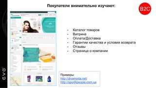 Покупатели внимательно изучают:
- Каталог товаров
- Витрина
- Оплата/Доставка
- Гарантии качества и условия возврата
- Отзывы
- Страница о компании
В2С
Примеры:
http://divamoda.net/
http://sport4people.com.ua
 