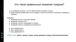 Что такое правильные названия товаров?
1) из названия понятно, что это такое (платье, запчасть, мышь)
2) какая главная особенность этого товара, в чем его отличие от остальных товаров из
линейки.
Примеры:
● вечернее платье с высокой талией
● вечернее платье в пол
● вечернее платье с кружевами и поясом
● вечернее платье с подчеркнутым декольте
● винт диаметром 4
● винт диаметром 6
● винт диаметром 10
СТОП слова: купить, регион, акции, самые дешевые товары, бесплатная доставка.
 