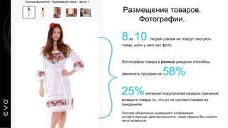 Размещение товаров.
Фотографии.
Фотографии товара в разных ракурсах способны
увеличить продажи на 58%.
25%интернет-покупателей назвали причиной
возврата товара то, что он не соответствовал их
ожиданиям.
Поэтому обязательно размещайте изображения,
соответствующие действительности, таким образом Вы снизите
число возвратов.
8из 10 людей совсем не пойдут смотреть
товар, если у него нет фото.
 