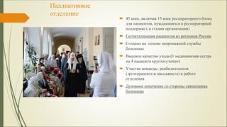 Паллиативное
отделение
 45 коек, включая 15 коек респираторного блока
для пациентов, нуждающихся в респираторной
поддержке ( в стадии организации)
 Госпитализация пациентов из регионов России
 Создано на основе патронажной службы
больницы
 Высокое качество ухода (1 медицинская сестра
на 4 пациента круглосуточно)
 Участие команды реабилитологов
(эрготерапевта и массажиста) в работе
отделения
 Духовное попечение со стороны священника
больницы
 