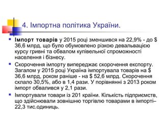 4. Імпортна політика України.
 Імпорт товарів у 2015 році зменшився на 22,9% - до $
36,6 млрд, що було обумовлено різкою девальвацією
курсу гривні та обвалом купівельної спроможності
населення і бізнесу.
 Скорочення імпорту випереджає скорочення експорту.
Загалом у 2015 році Україна імпортувала товарів на $
36,6 млрд, роком раніше - на $ 52,6 млрд. Скорочення
склало 30,5%, або в 1,4 рази. У порівнянні з 2013 роком
імпорт обвалився у 2,1 рази.
 Імпортували товари із 201 країни. Кількість підприємств,
що здійснювали зовнішню торгівлю товарами в імпорті–
22,3 тис.одиниць.
 