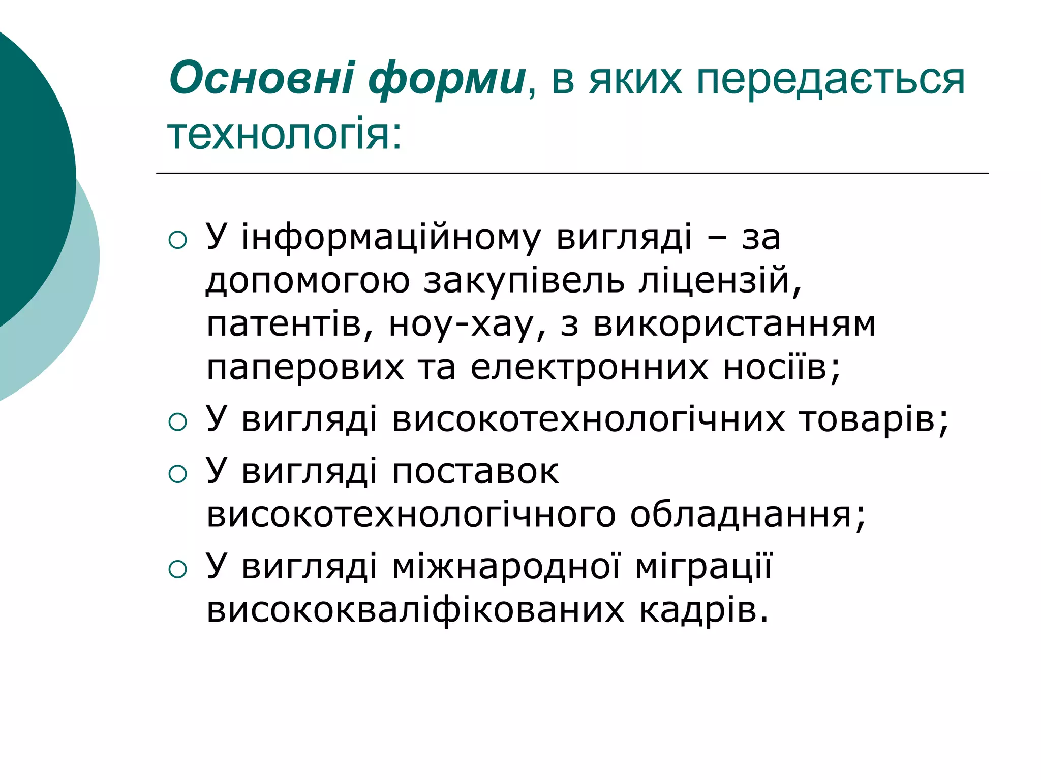 Основні форми, в яких передається
технологія:
 У інформаційному вигляді – за
допомогою закупівель ліцензій,
патентів, ноу-хау, з використанням
паперових та електронних носіїв;
 У вигляді високотехнологічних товарів;
 У вигляді поставок
високотехнологічного обладнання;
 У вигляді міжнародної міграції
висококваліфікованих кадрів.
 
