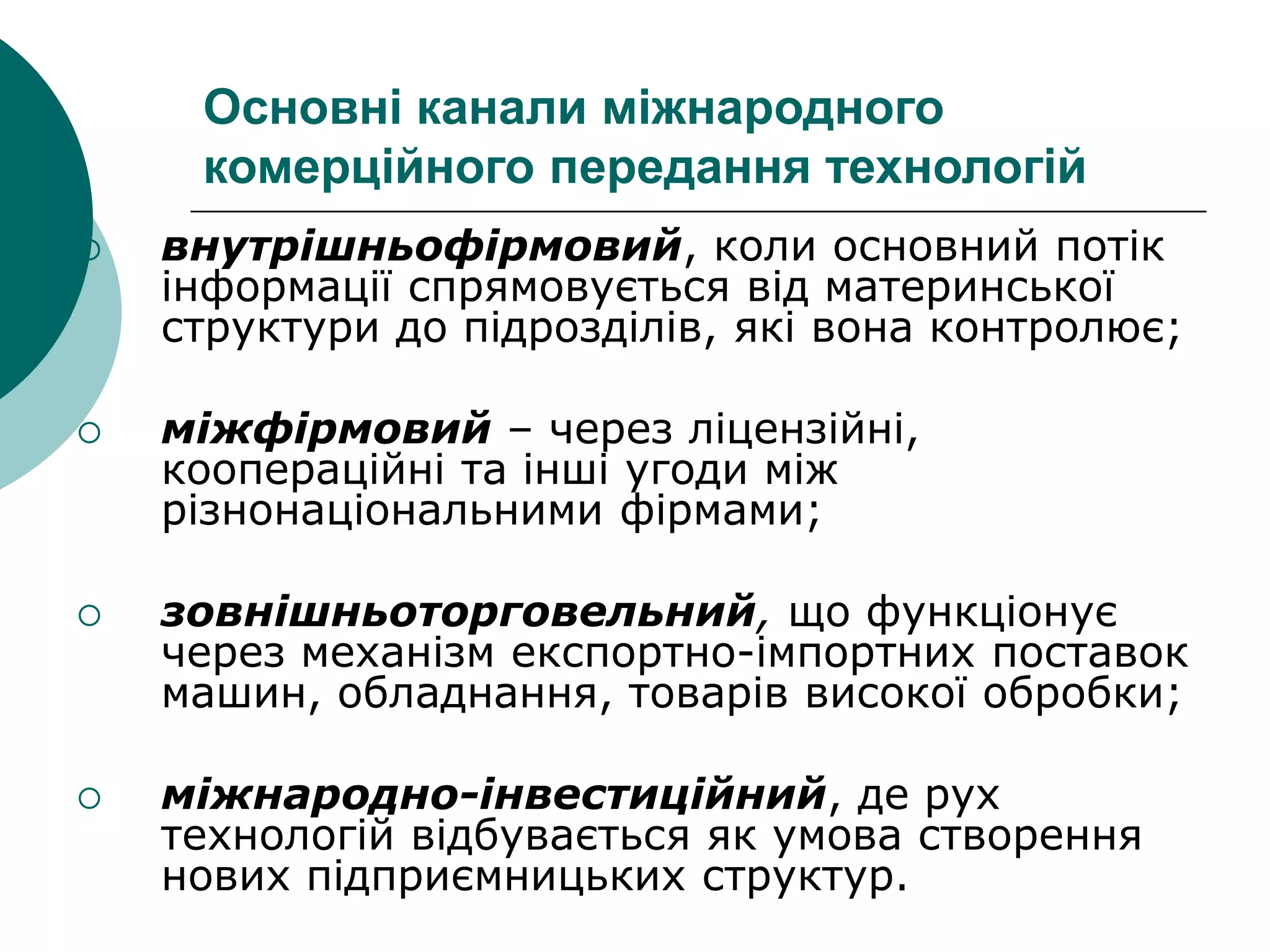 Основні канали міжнародного
комерційного передання технологій
 внутрішньофірмовий, коли основний потік
інформації спрямовується від материнської
структури до підрозділів, які вона контролює;
 міжфірмовий – через ліцензійні,
коопераційні та інші угоди між
різнонаціональними фірмами;
 зовнішньоторговельний, що функціонує
через механізм експортно-імпортних поставок
машин, обладнання, товарів високої обробки;
 міжнародно-інвестиційний, де рух
технологій відбувається як умова створення
нових підприємницьких структур.
 