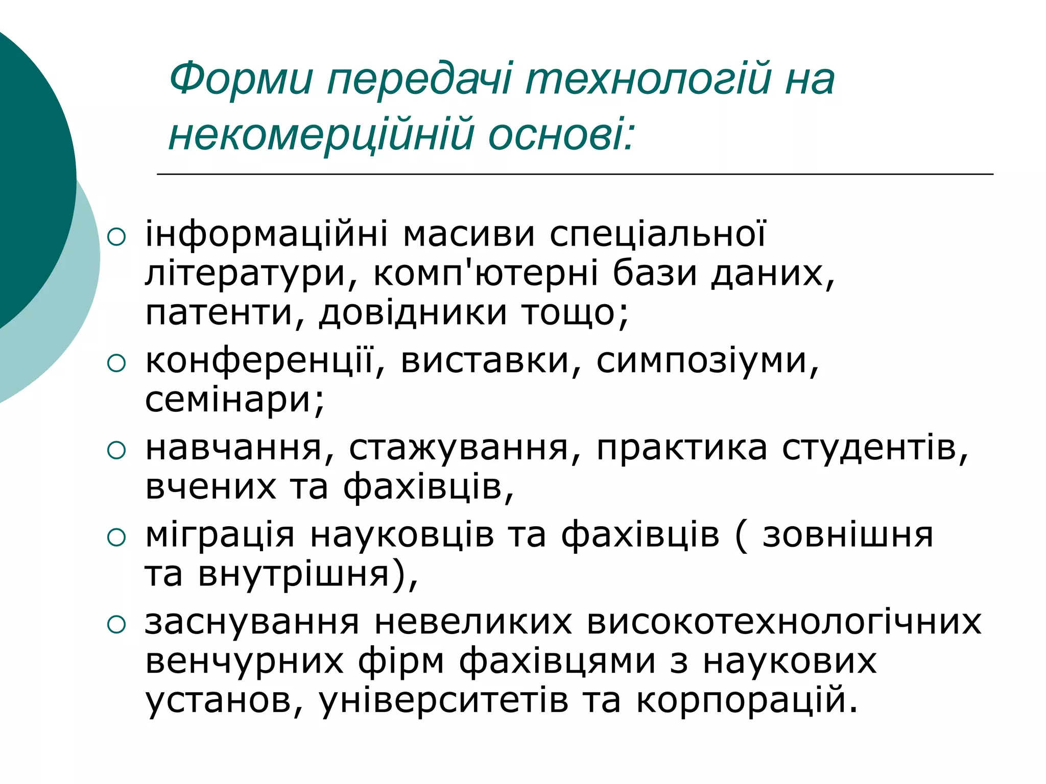 Форми передачі технологій на
некомерційній основі:
 інформаційні масиви спеціальної
літератури, комп'ютерні бази даних,
патенти, довідники тощо;
 конференції, виставки, симпозіуми,
семінари;
 навчання, стажування, практика студентів,
вчених та фахівців,
 міграція науковців та фахівців ( зовнішня
та внутрішня),
 заснування невеликих високотехнологічних
венчурних фірм фахівцями з наукових
установ, університетів та корпорацій.
 