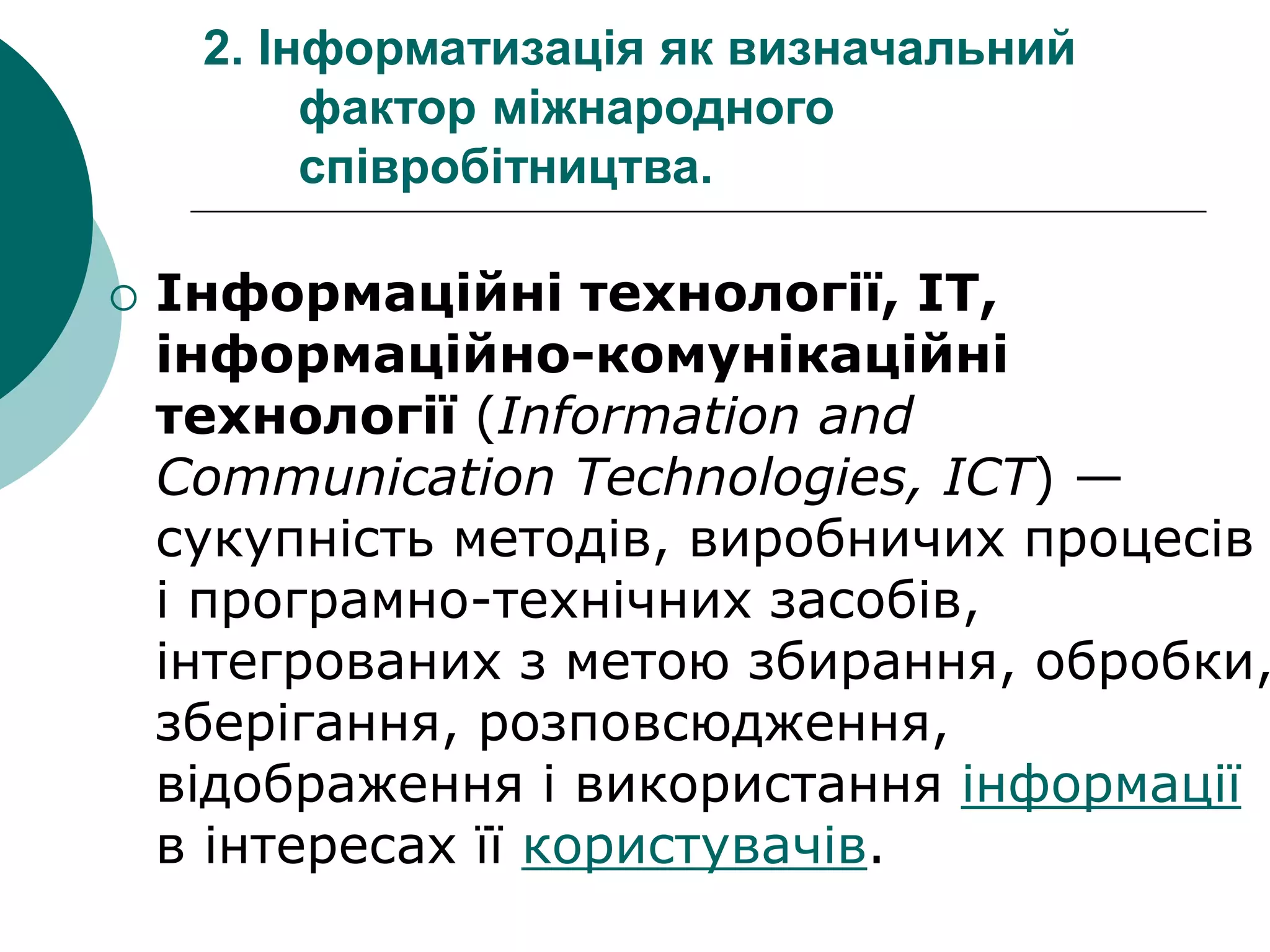 2. Інформатизація як визначальний
фактор міжнародного
співробітництва.
 Інформаційні технології, ІТ,
інформаційно-комунікаційні
технології (Information and
Communication Technologies, ICT) —
сукупність методів, виробничих процесів
і програмно-технічних засобів,
інтегрованих з метою збирання, обробки,
зберігання, розповсюдження,
відображення і використання інформації
в інтересах її користувачів.
 