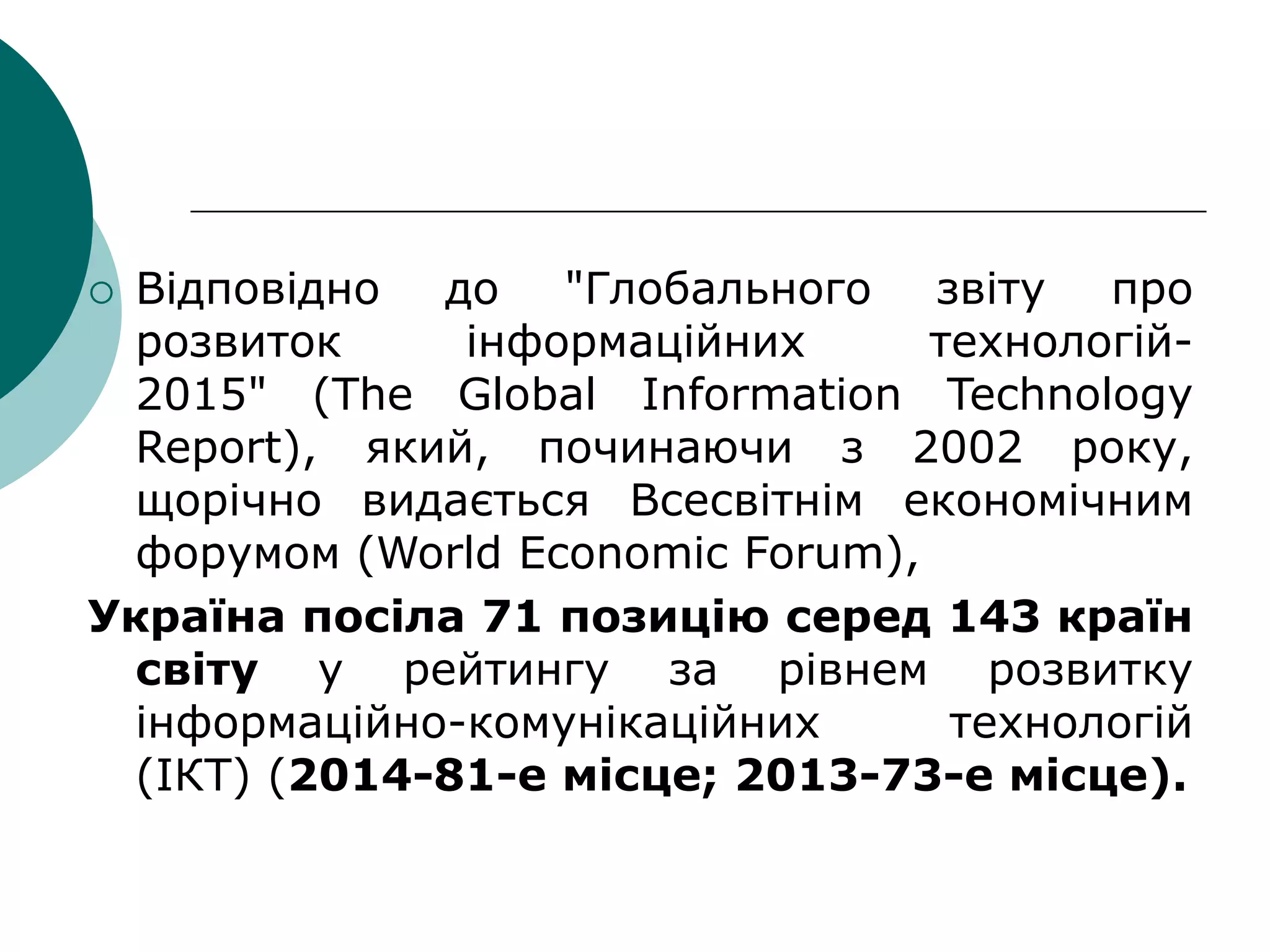  Відповідно до "Глобального звіту про
розвиток інформаційних технологій-
2015" (The Global Information Technology
Report), який, починаючи з 2002 року,
щорічно видається Всесвітнім економічним
форумом (World Economic Forum),
Україна посіла 71 позицію серед 143 країн
світу у рейтингу за рівнем розвитку
інформаційно-комунікаційних технологій
(ІКТ) (2014-81-е місце; 2013-73-е місце).
 
