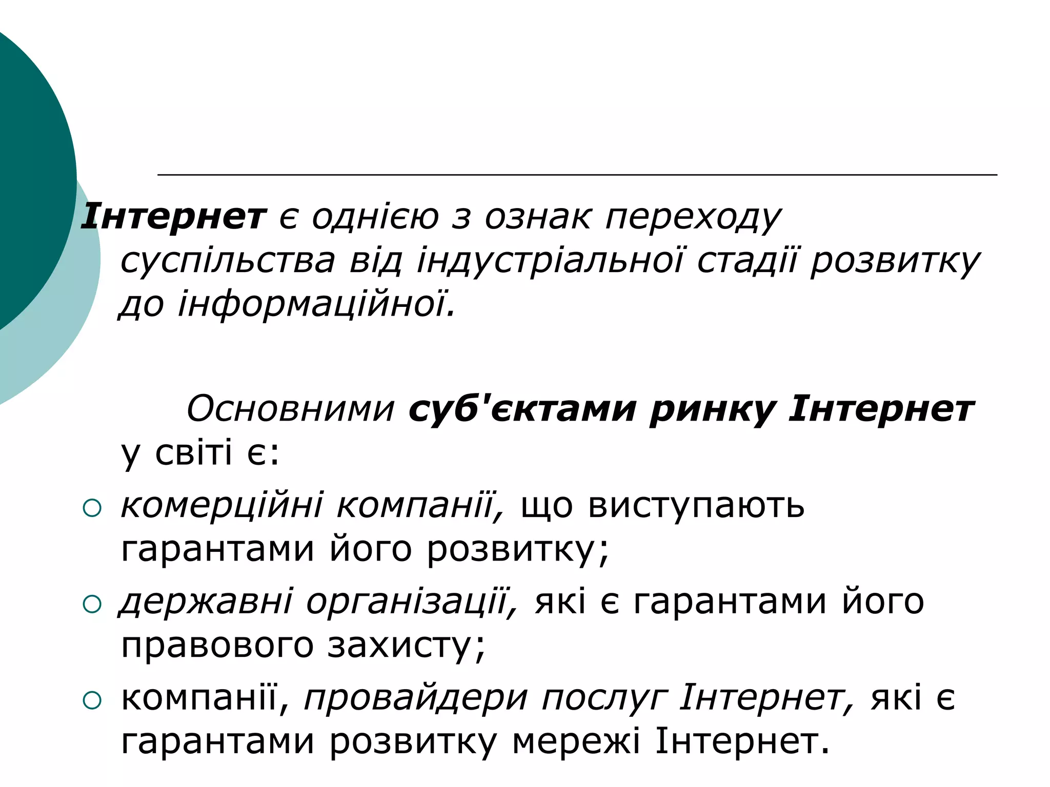 Інтернет є однією з ознак переходу
суспільства від індустріальної стадії розвитку
до інформаційної.
Основними суб'єктами ринку Інтернет
у світі є:
 комерційні компанії, що виступають
гарантами його розвитку;
 державні організації, які є гарантами його
правового захисту;
 компанії, провайдери послуг Інтернет, які є
гарантами розвитку мережі Інтернет.
 