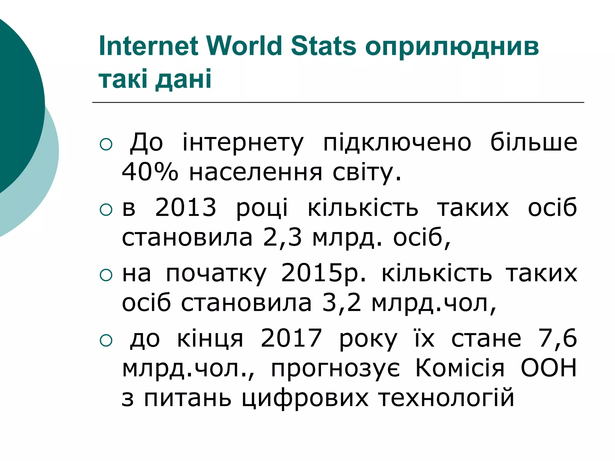 Internet World Stats оприлюднив
такі дані
 До інтернету підключено більше
40% населення світу.
 в 2013 році кількість таких осіб
становила 2,3 млрд. осіб,
 на початку 2015р. кількість таких
осіб становила 3,2 млрд.чол,
 до кінця 2017 року їх стане 7,6
млрд.чол., прогнозує Комісія ООН
з питань цифрових технологій
 