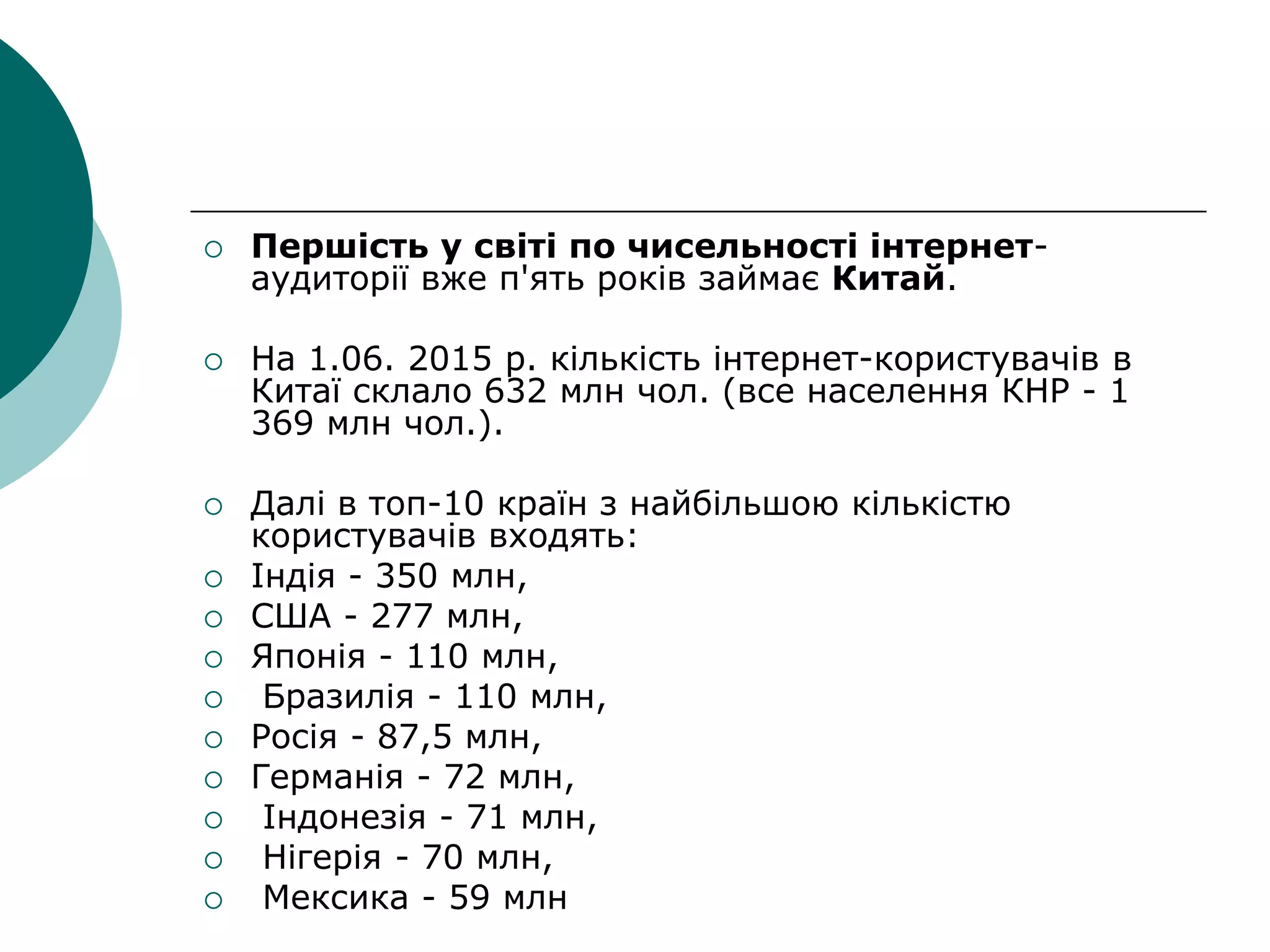  Першість у світі по чисельності інтернет-
аудиторії вже п'ять років займає Китай.
 На 1.06. 2015 р. кількість інтернет-користувачів в
Китаї склало 632 млн чол. (все населення КНР - 1
369 млн чол.).
 Далі в топ-10 країн з найбільшою кількістю
користувачів входять:
 Індія - 350 млн,
 США - 277 млн,
 Японія - 110 млн,
 Бразилія - 110 млн,
 Росія - 87,5 млн,
 Германія - 72 млн,
 Індонезія - 71 млн,
 Нігерія - 70 млн,
 Мексика - 59 млн
 