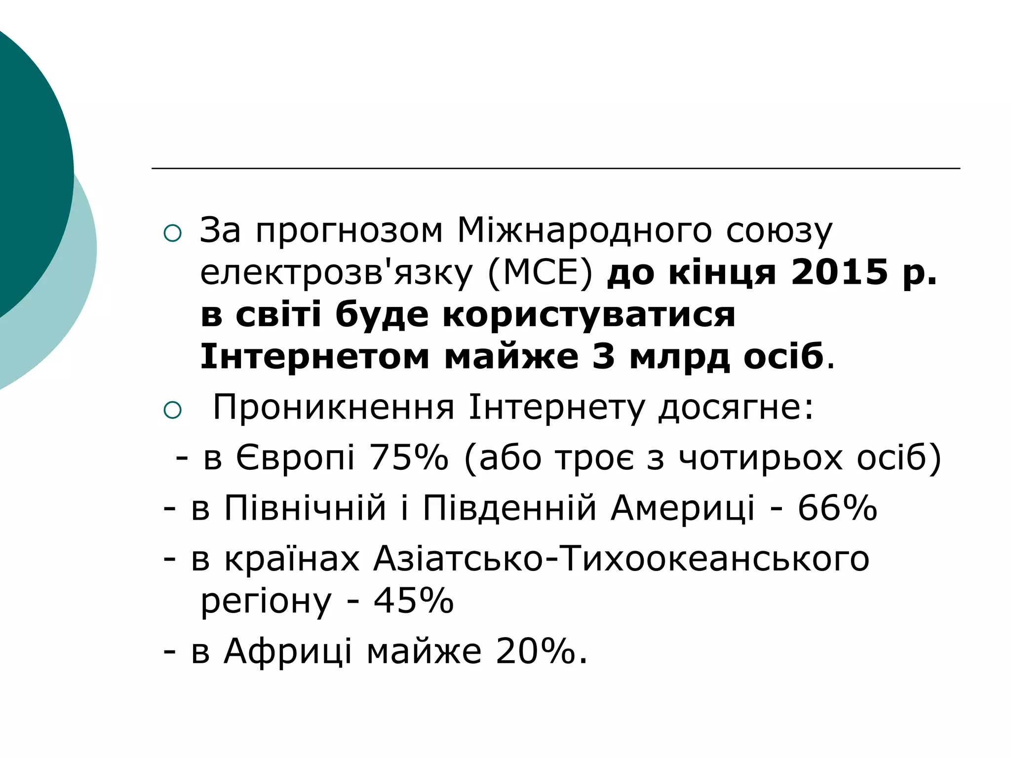  За прогнозом Міжнародного союзу
електрозв'язку (МСЕ) до кінця 2015 р.
в світі буде користуватися
Інтернетом майже 3 млрд осіб.
 Проникнення Інтернету досягне:
- в Європі 75% (або троє з чотирьох осіб)
- в Північній і Південній Америці - 66%
- в країнах Азіатсько-Тихоокеанського
регіону - 45%
- в Африці майже 20%.
 