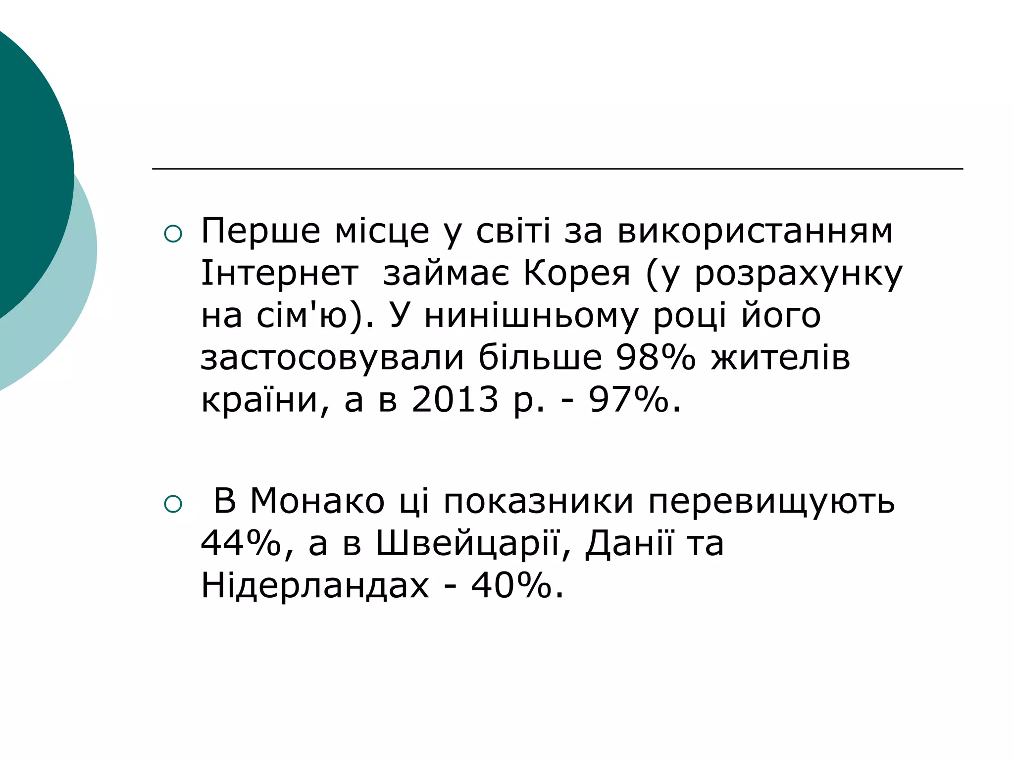  Перше місце у світі за використанням
Інтернет займає Корея (у розрахунку
на сім'ю). У нинішньому році його
застосовували більше 98% жителів
країни, а в 2013 р. - 97%.
 В Монако ці показники перевищують
44%, а в Швейцарії, Данії та
Нідерландах - 40%.
 