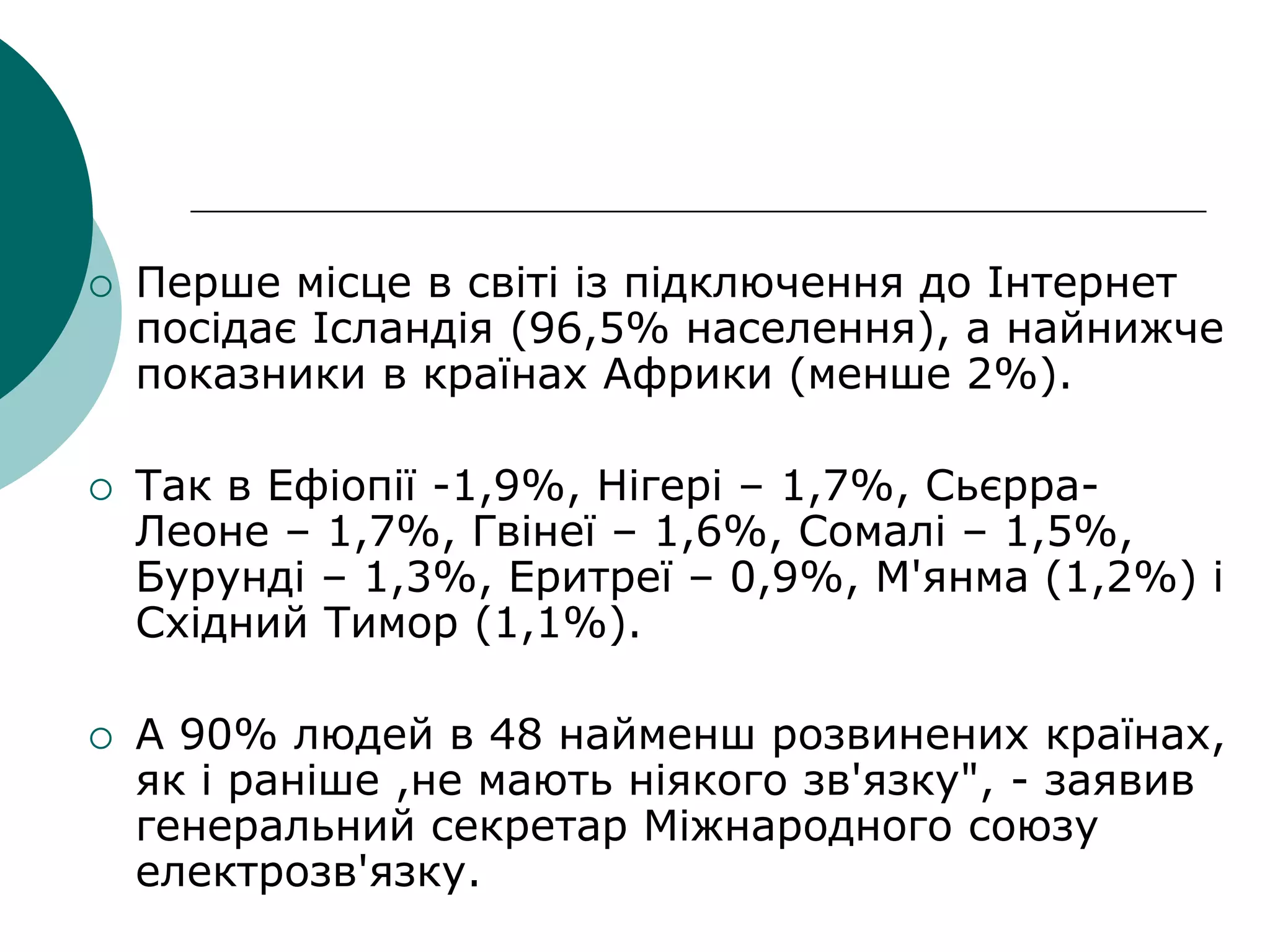  Перше місце в світі із підключення до Інтернет
посідає Ісландія (96,5% населення), а найнижче
показники в країнах Африки (менше 2%).
 Так в Ефіопії -1,9%, Нігері – 1,7%, Сьєрра-
Леоне – 1,7%, Гвінеї – 1,6%, Сомалі – 1,5%,
Бурунді – 1,3%, Еритреї – 0,9%, М'янма (1,2%) і
Східний Тимор (1,1%).
 А 90% людей в 48 найменш розвинених країнах,
як і раніше ,не мають ніякого зв'язку", - заявив
генеральний секретар Міжнародного союзу
електрозв'язку.
 