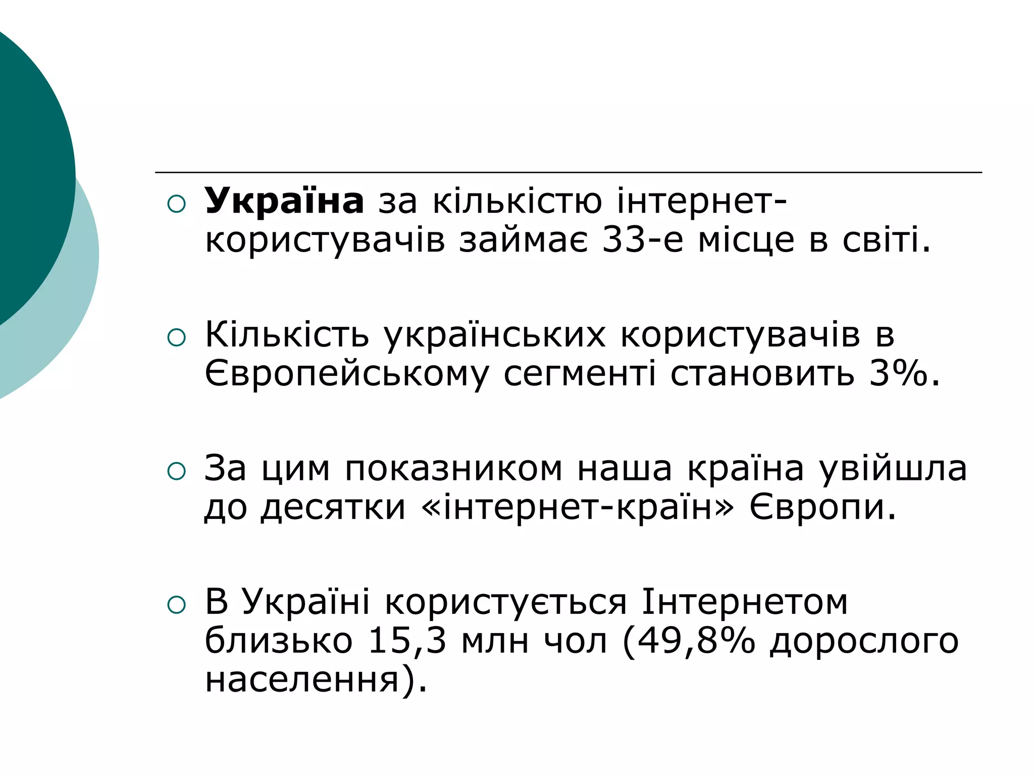  Україна за кількістю інтернет-
користувачів займає 33-е місце в світі.
 Кількість українських користувачів в
Європейському сегменті становить 3%.
 За цим показником наша країна увійшла
до десятки «інтернет-країн» Європи.
 В Україні користується Інтернетом
близько 15,3 млн чол (49,8% дорослого
населення).
 