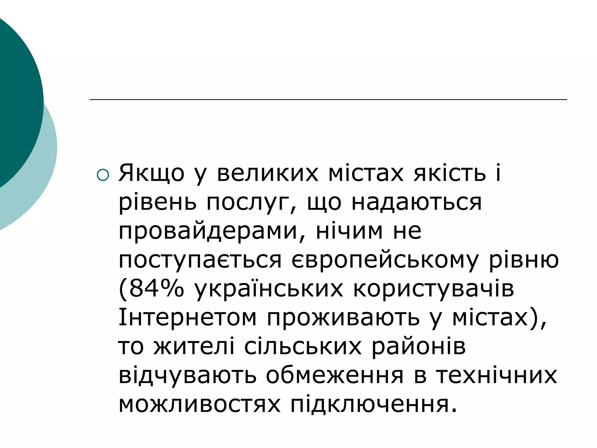  Якщо у великих містах якість і
рівень послуг, що надаються
провайдерами, нічим не
поступається європейському рівню
(84% українських користувачів
Інтернетом проживають у містах),
то жителі сільських районів
відчувають обмеження в технічних
можливостях підключення.
 