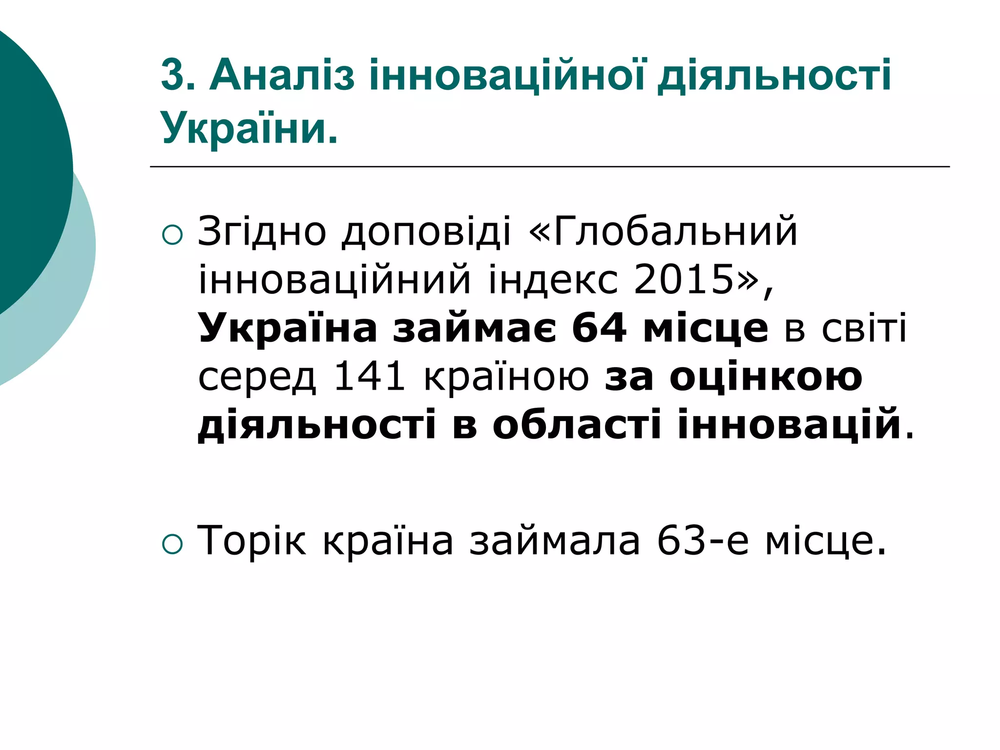 3. Аналіз інноваційної діяльності
України.
 Згідно доповіді «Глобальний
інноваційний індекс 2015»,
Україна займає 64 місце в світі
серед 141 країною за оцінкою
діяльності в області інновацій.
 Торік країна займала 63-е місце.
 