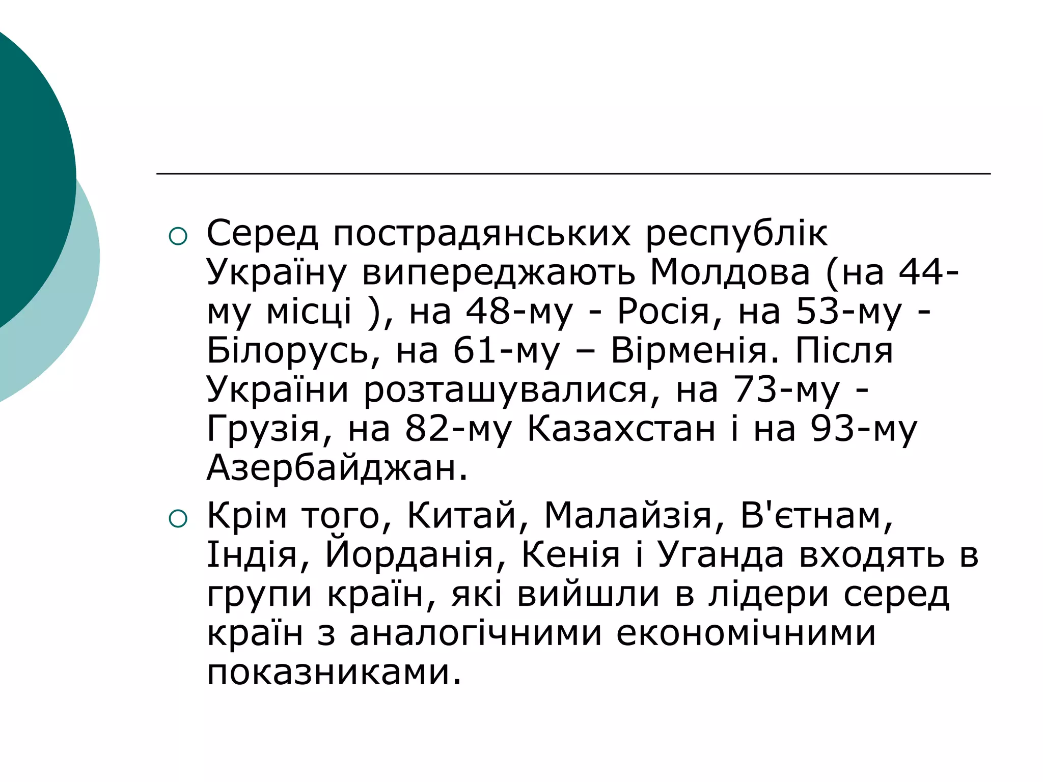 Серед пострадянських республік
Україну випереджають Молдова (на 44-
му місці ), на 48-му - Росія, на 53-му -
Білорусь, на 61-му – Вірменія. Після
України розташувалися, на 73-му -
Грузія, на 82-му Казахстан і на 93-му
Азербайджан.
 Крім того, Китай, Малайзія, В'єтнам,
Індія, Йорданія, Кенія і Уганда входять в
групи країн, які вийшли в лідери серед
країн з аналогічними економічними
показниками.
 