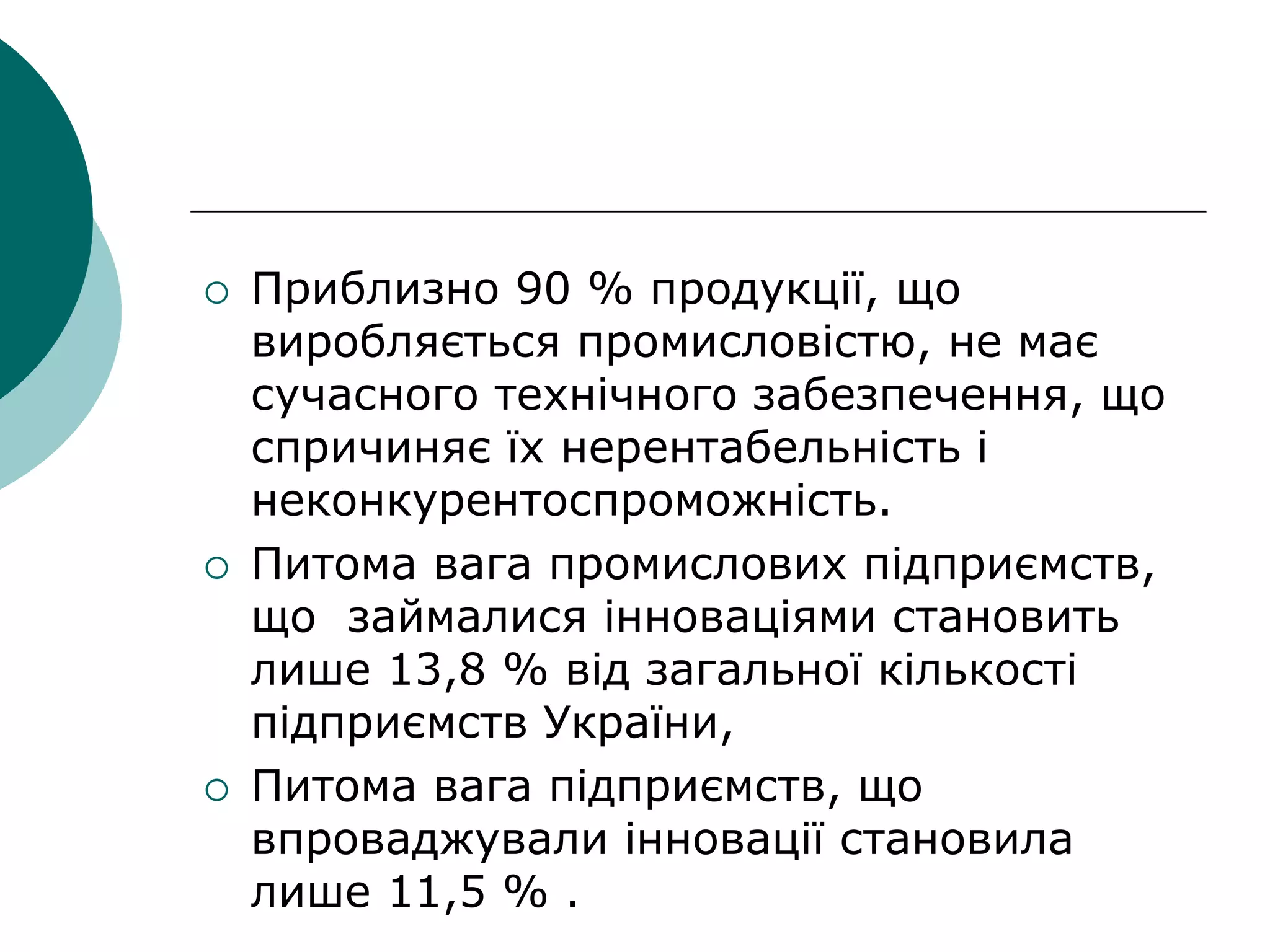  Приблизно 90 % продукції, що
виробляється промисловістю, не має
сучасного технічного забезпечення, що
спричиняє їх нерентабельність і
неконкурентоспроможність.
 Питома вага промислових підприємств,
що займалися інноваціями становить
лише 13,8 % від загальної кількості
підприємств України,
 Питома вага підприємств, що
впроваджували інновації становила
лише 11,5 % .
 