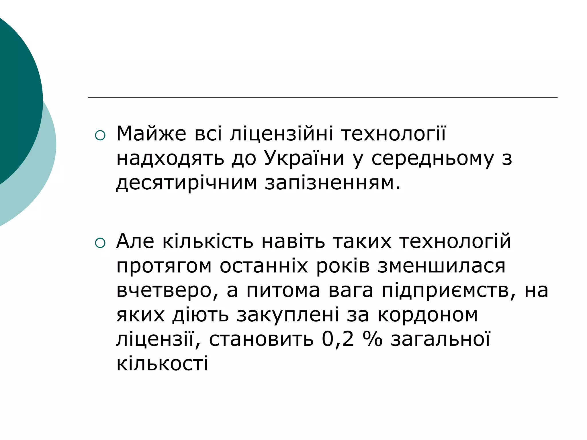  Майже всі ліцензійні технології
надходять до України у середньому з
десятирічним запізненням.
 Але кількість навіть таких технологій
протягом останніх років зменшилася
вчетверо, а питома вага підприємств, на
яких діють закуплені за кордоном
ліцензії, становить 0,2 % загальної
кількості
 