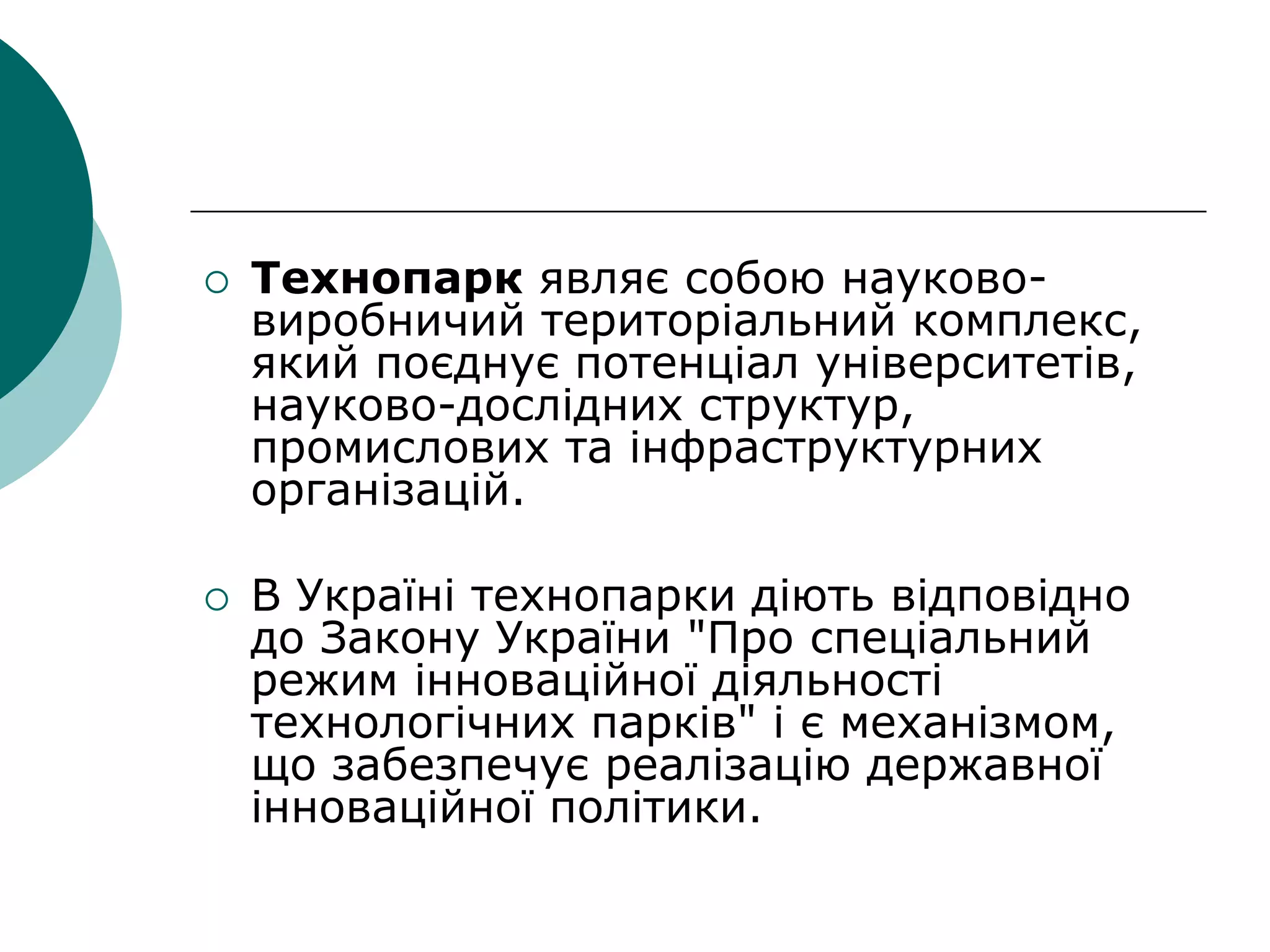  Технопарк являє собою науково-
виробничий територіальний комплекс,
який поєднує потенціал університетів,
науково-дослідних структур,
промислових та інфраструктурних
організацій.
 В Україні технопарки діють відповідно
до Закону України "Про спеціальний
режим інноваційної діяльності
технологічних парків" і є механізмом,
що забезпечує реалізацію державної
інноваційної політики.
 