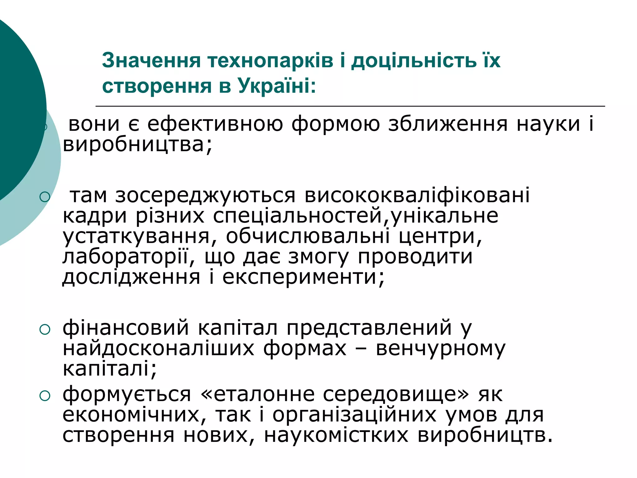 Значення технопарків і доцільність їх
створення в Україні:
 вони є ефективною формою зближення науки і
виробництва;
 там зосереджуються висококваліфіковані
кадри різних спеціальностей,унікальне
устаткування, обчислювальні центри,
лабораторії, що дає змогу проводити
дослідження і експерименти;
 фінансовий капітал представлений у
найдосконаліших формах – венчурному
капіталі;
 формується «еталонне середовище» як
економічних, так і організаційних умов для
створення нових, наукомістких виробництв.
 