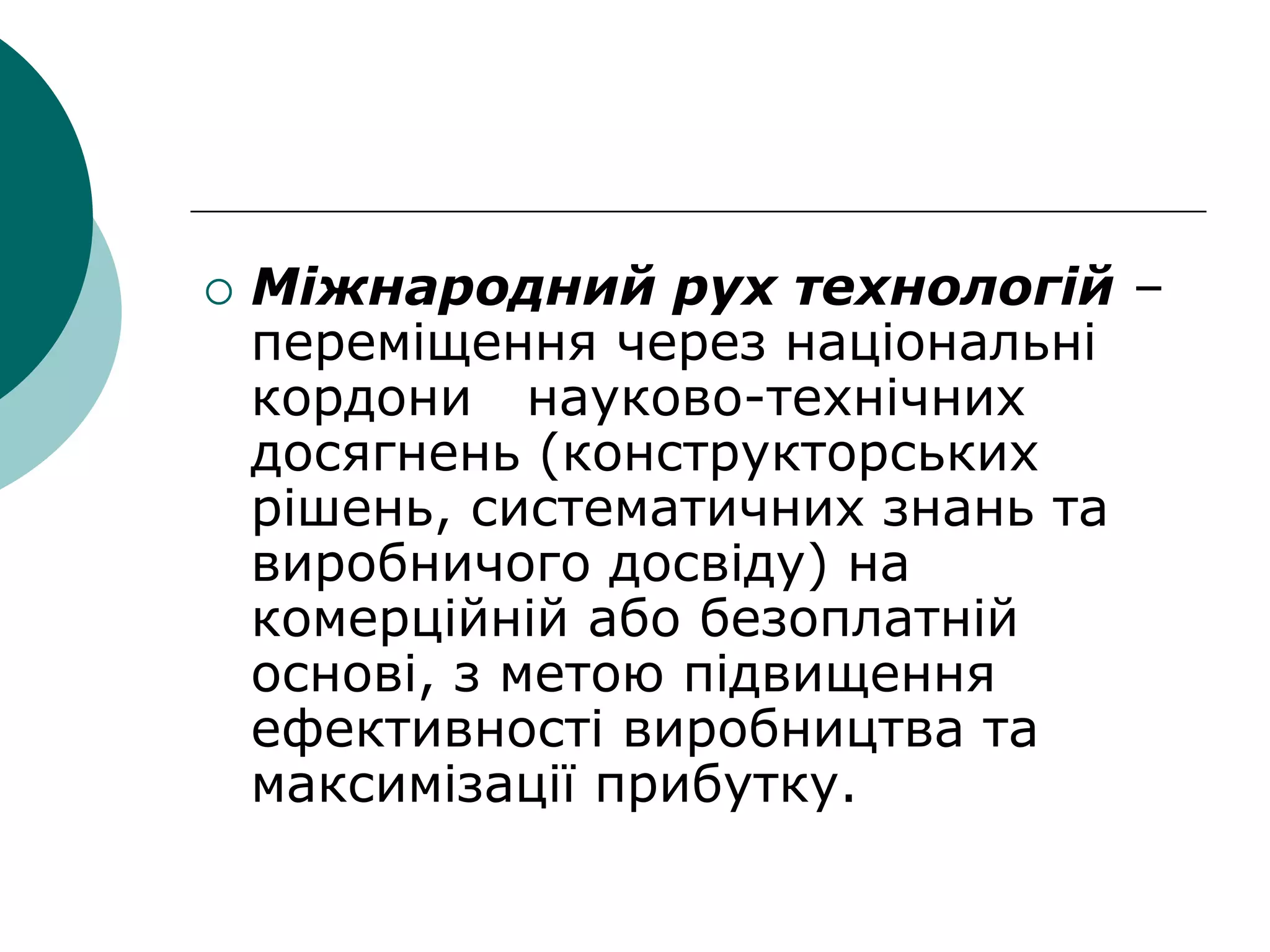 Міжнародний рух технологій –
переміщення через національні
кордони науково-технічних
досягнень (конструкторських
рішень, систематичних знань та
виробничого досвіду) на
комерційній або безоплатній
основі, з метою підвищення
ефективності виробництва та
максимізації прибутку.
 