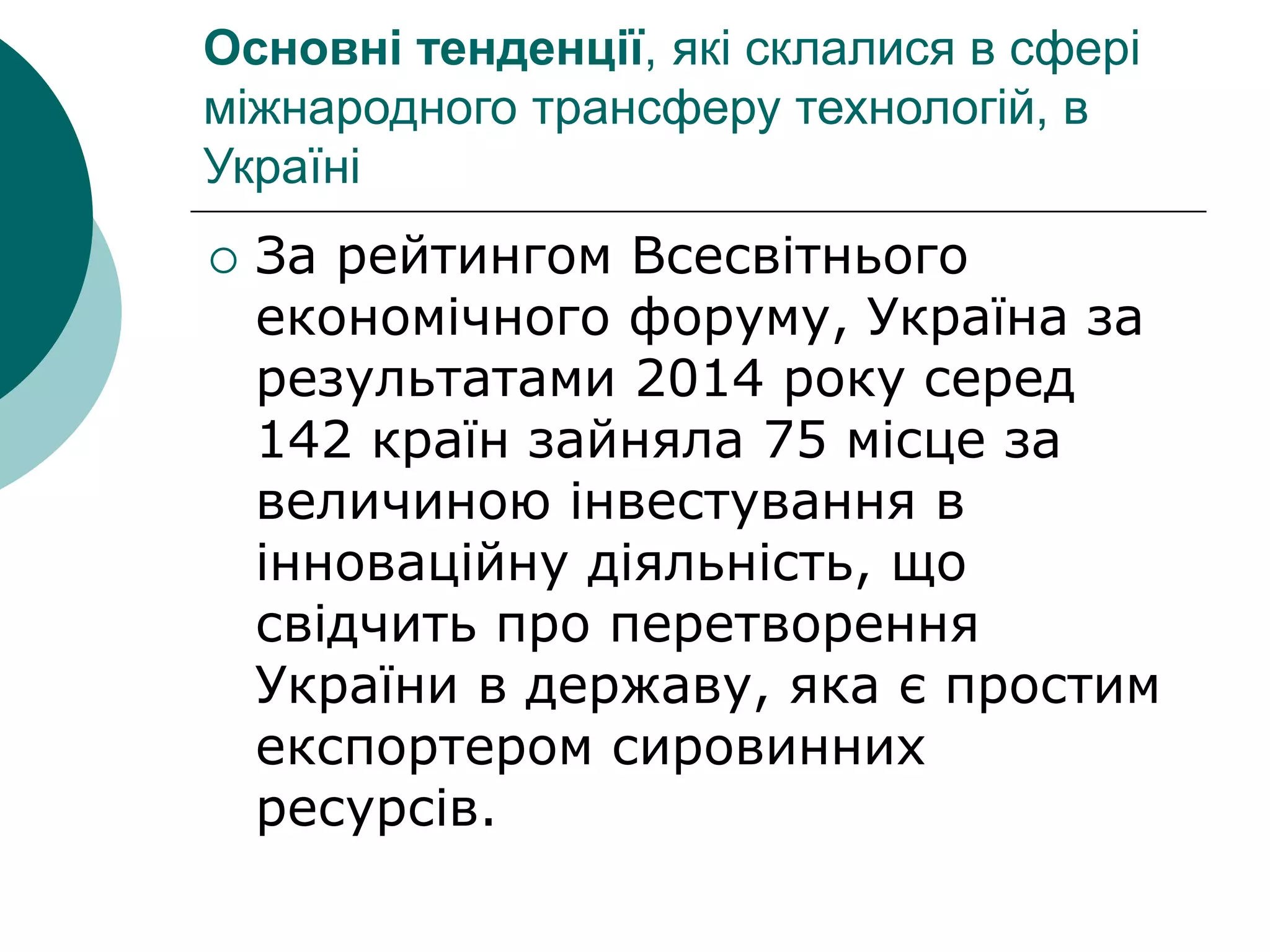 Основні тенденції, які склалися в сфері
міжнародного трансферу технологій, в
Україні
 За рейтингом Всесвітнього
економічного форуму, Україна за
результатами 2014 року серед
142 країн зайняла 75 місце за
величиною інвестування в
інноваційну діяльність, що
свідчить про перетворення
України в державу, яка є простим
експортером сировинних
ресурсів.
 