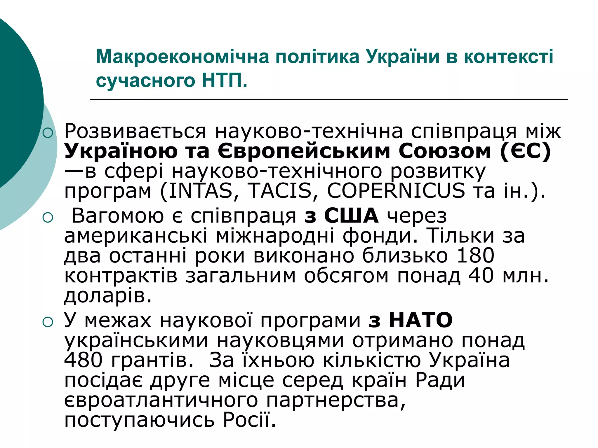 Макроекономічна політика України в контексті
сучасного НТП.
 Розвивається науково-технічна співпраця між
Україною та Європейським Союзом (ЄС)
—в сфері науково-технічного розвитку
програм (INTAS, ТАСIS, СОРЕRNICUS та ін.).
 Вагомою є співпраця з США через
американські міжнародні фонди. Тільки за
два останні роки виконано близько 180
контрактів загальним обсягом понад 40 млн.
доларів.
 У межах наукової програми з НАТО
українськими науковцями отримано понад
480 грантів. За їхньою кількістю Україна
посідає друге місце серед країн Ради
євроатлантичного партнерства,
поступаючись Росії.
 