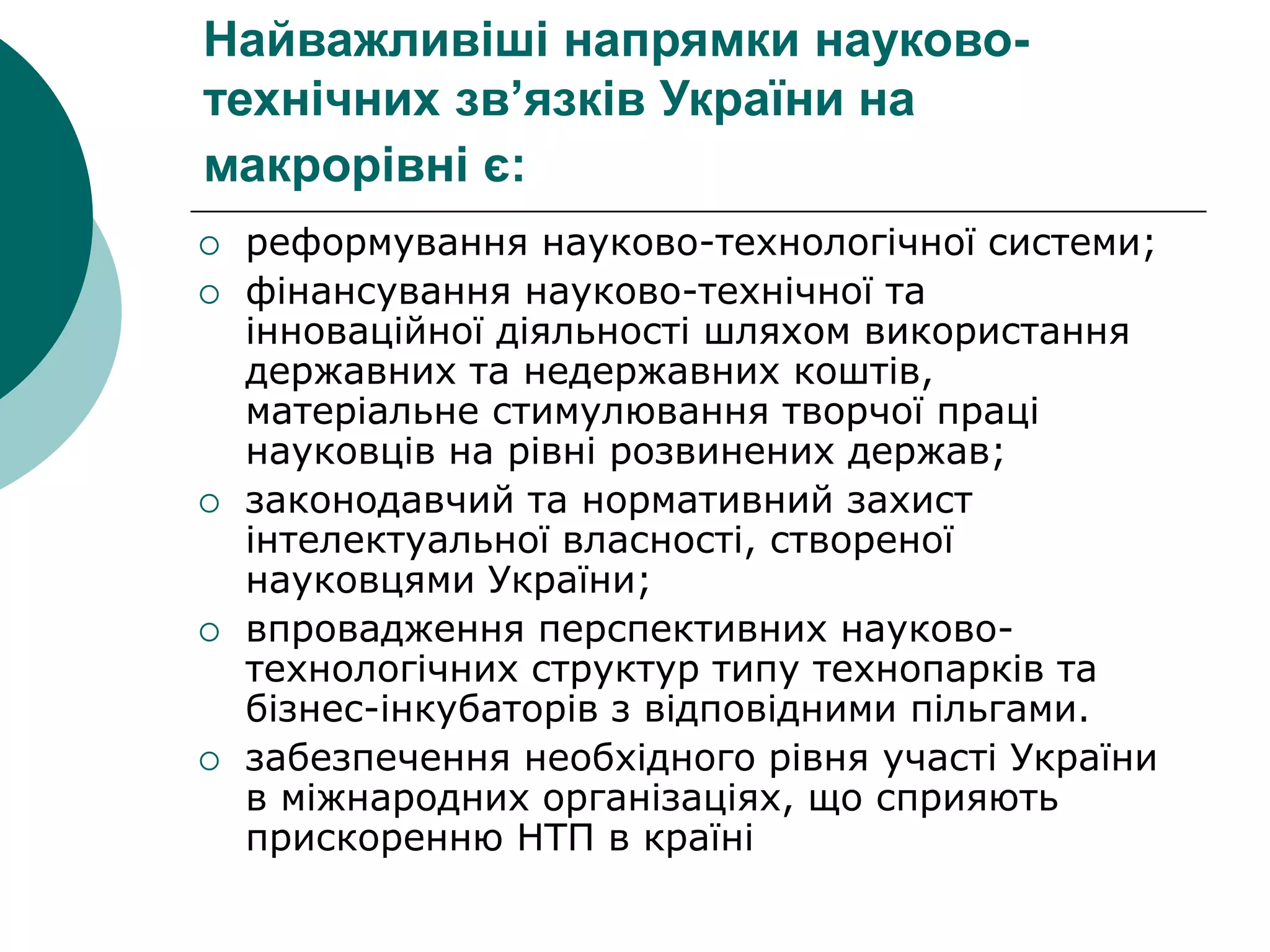 Найважливіші напрямки науково-
технічних зв’язків України на
макрорівні є:
 реформування науково-технологічної системи;
 фінансування науково-технічної та
інноваційної діяльності шляхом використання
державних та недержавних коштів,
матеріальне стимулювання творчої праці
науковців на рівні розвинених держав;
 законодавчий та нормативний захист
інтелектуальної власності, створеної
науковцями України;
 впровадження перспективних науково-
технологічних структур типу технопарків та
бізнес-інкубаторів з відповідними пільгами.
 забезпечення необхідного рівня участі України
в міжнародних організаціях, що сприяють
прискоренню НТП в країні
 
