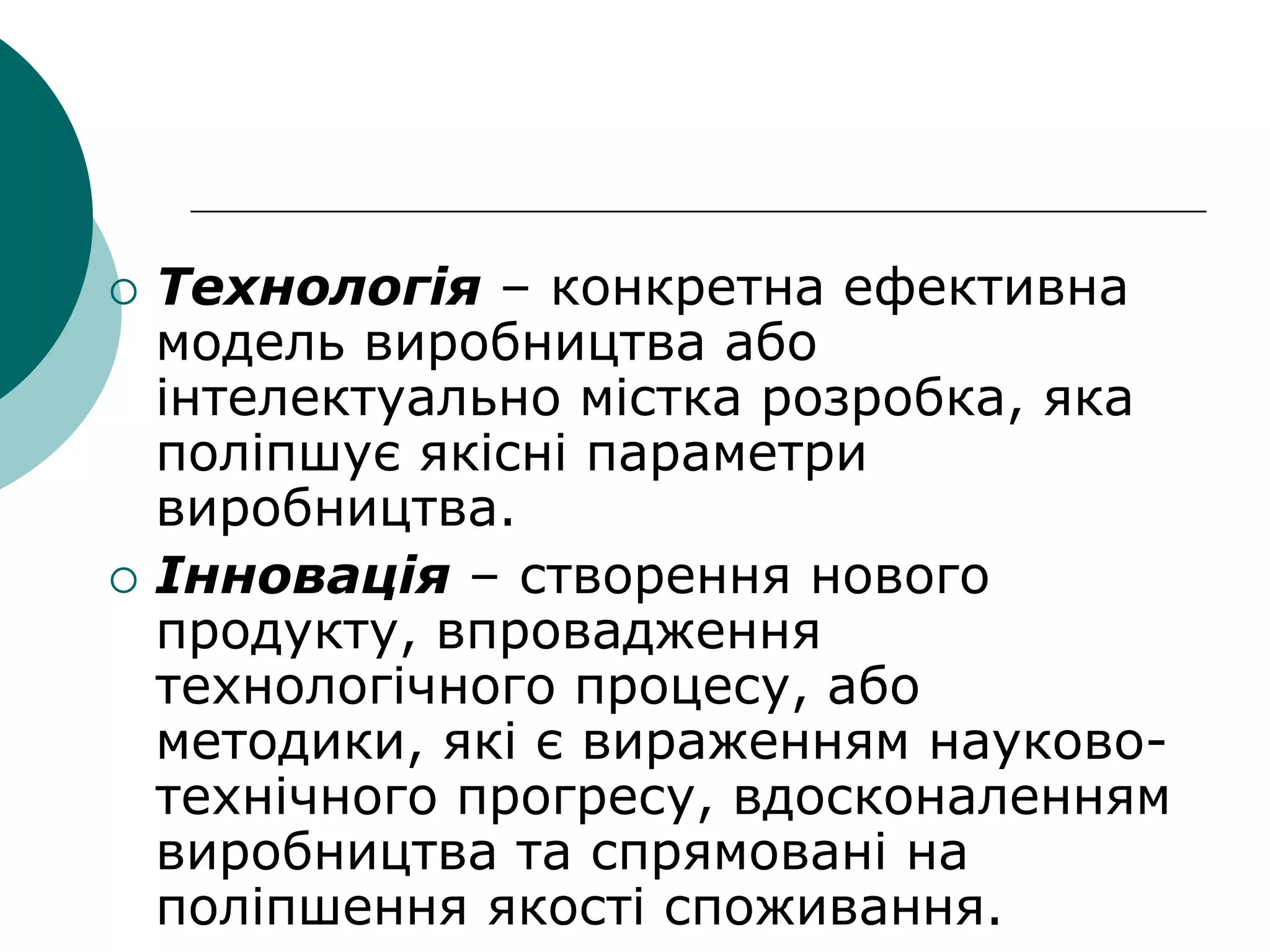  Технологія – конкретна ефективна
модель виробництва або
інтелектуально містка розробка, яка
поліпшує якісні параметри
виробництва.
 Інновація – створення нового
продукту, впровадження
технологічного процесу, або
методики, які є вираженням науково-
технічного прогресу, вдосконаленням
виробництва та спрямовані на
поліпшення якості споживання.
 